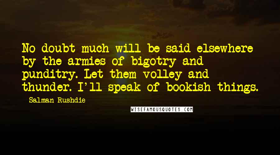 Salman Rushdie Quotes: No doubt much will be said elsewhere by the armies of bigotry and punditry. Let them volley and thunder. I'll speak of bookish things.