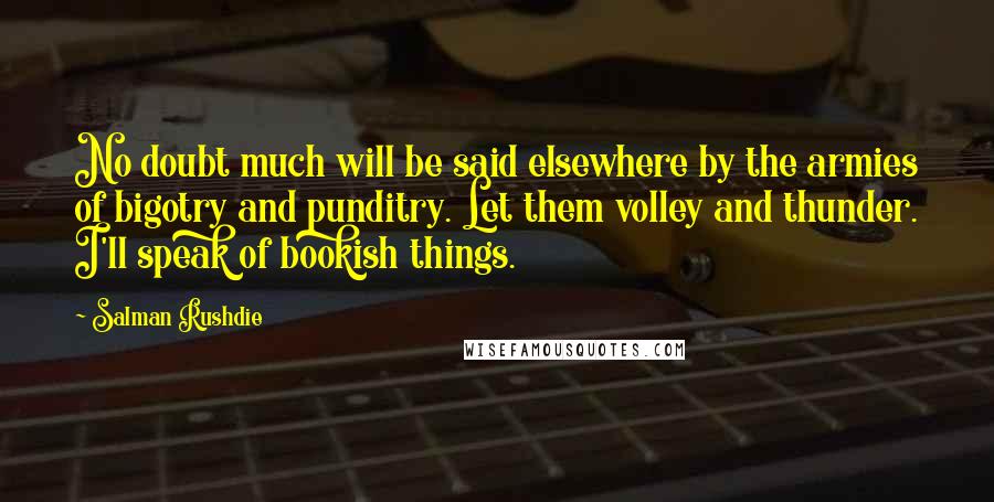 Salman Rushdie Quotes: No doubt much will be said elsewhere by the armies of bigotry and punditry. Let them volley and thunder. I'll speak of bookish things.