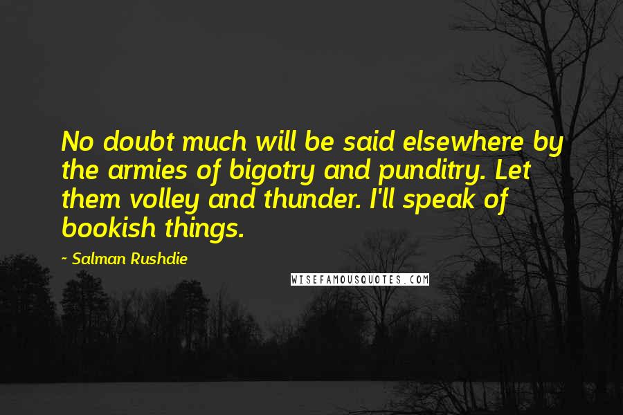 Salman Rushdie Quotes: No doubt much will be said elsewhere by the armies of bigotry and punditry. Let them volley and thunder. I'll speak of bookish things.