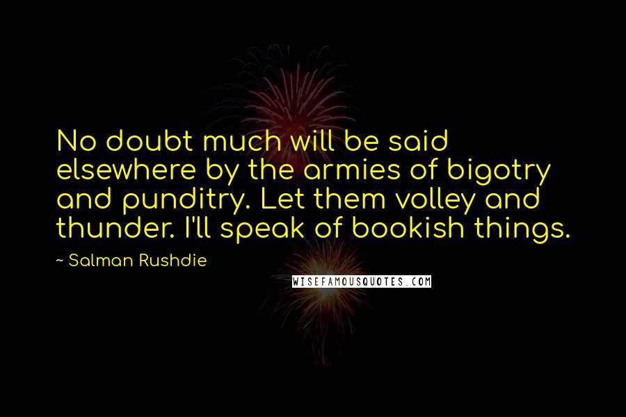 Salman Rushdie Quotes: No doubt much will be said elsewhere by the armies of bigotry and punditry. Let them volley and thunder. I'll speak of bookish things.