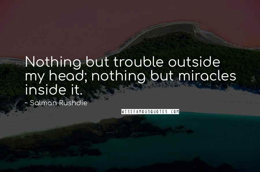 Salman Rushdie Quotes: Nothing but trouble outside my head; nothing but miracles inside it.