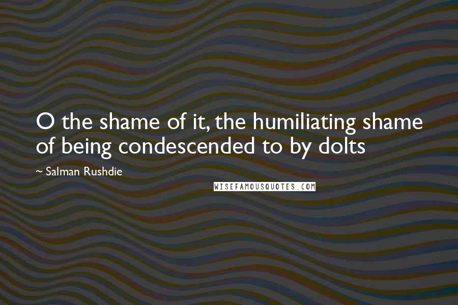 Salman Rushdie Quotes: O the shame of it, the humiliating shame of being condescended to by dolts