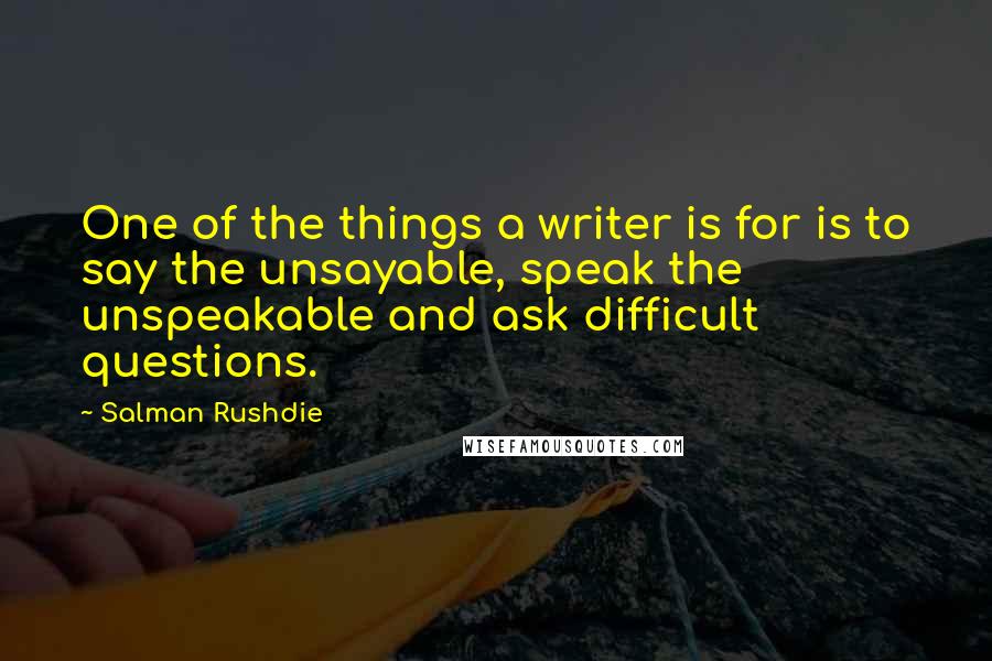 Salman Rushdie Quotes: One of the things a writer is for is to say the unsayable, speak the unspeakable and ask difficult questions.