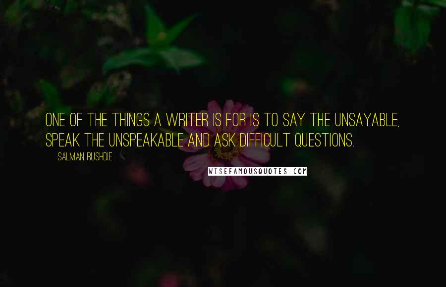 Salman Rushdie Quotes: One of the things a writer is for is to say the unsayable, speak the unspeakable and ask difficult questions.