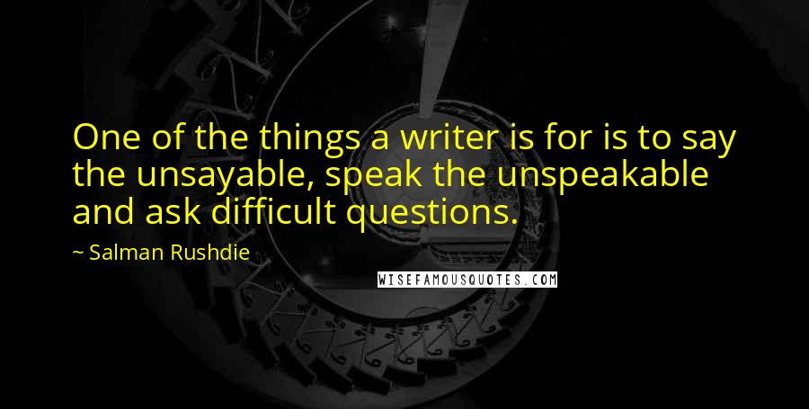 Salman Rushdie Quotes: One of the things a writer is for is to say the unsayable, speak the unspeakable and ask difficult questions.