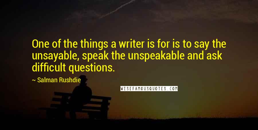 Salman Rushdie Quotes: One of the things a writer is for is to say the unsayable, speak the unspeakable and ask difficult questions.