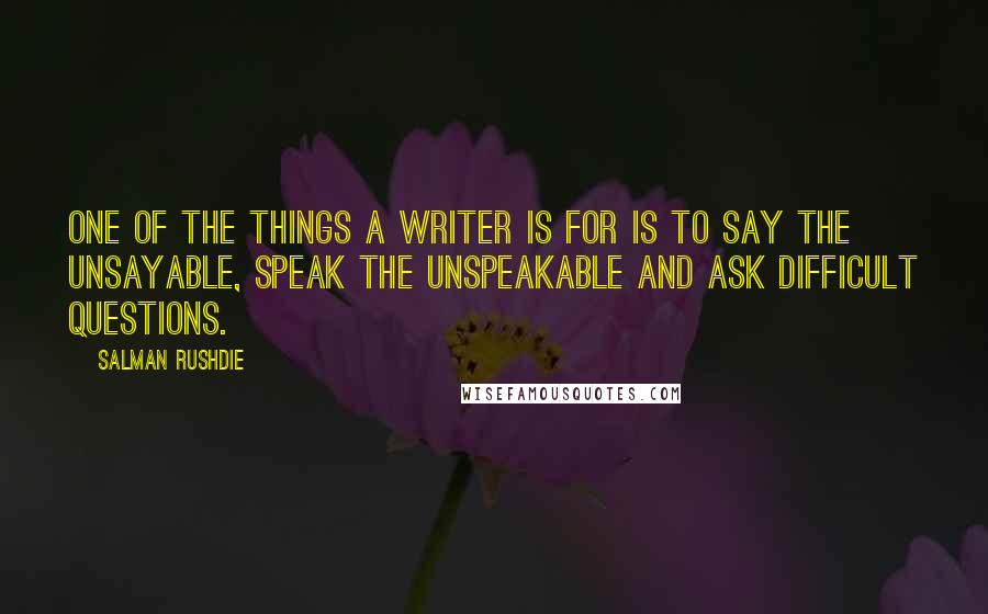 Salman Rushdie Quotes: One of the things a writer is for is to say the unsayable, speak the unspeakable and ask difficult questions.