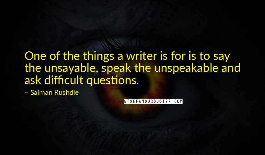 Salman Rushdie Quotes: One of the things a writer is for is to say the unsayable, speak the unspeakable and ask difficult questions.