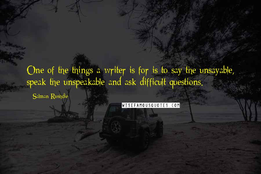 Salman Rushdie Quotes: One of the things a writer is for is to say the unsayable, speak the unspeakable and ask difficult questions.