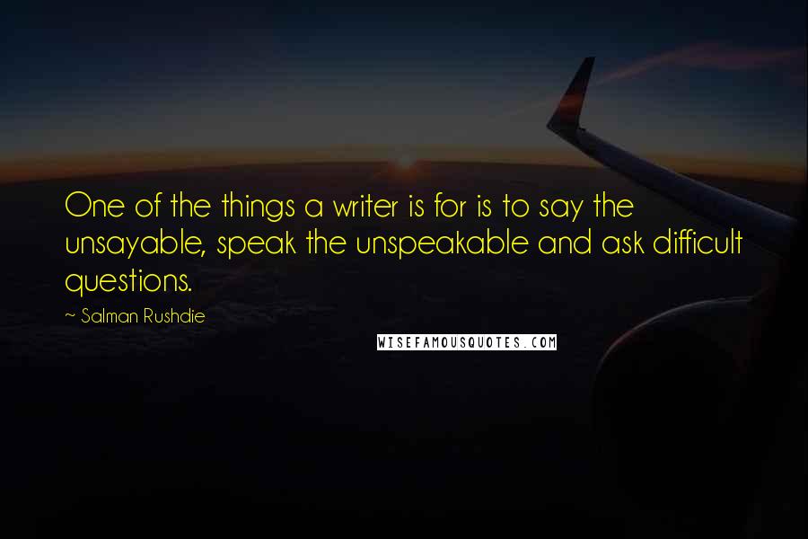 Salman Rushdie Quotes: One of the things a writer is for is to say the unsayable, speak the unspeakable and ask difficult questions.