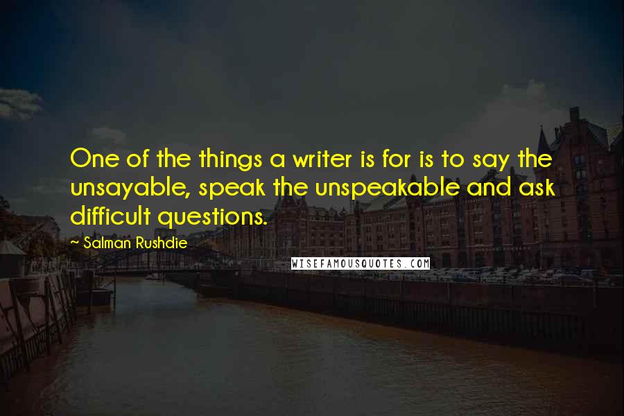 Salman Rushdie Quotes: One of the things a writer is for is to say the unsayable, speak the unspeakable and ask difficult questions.