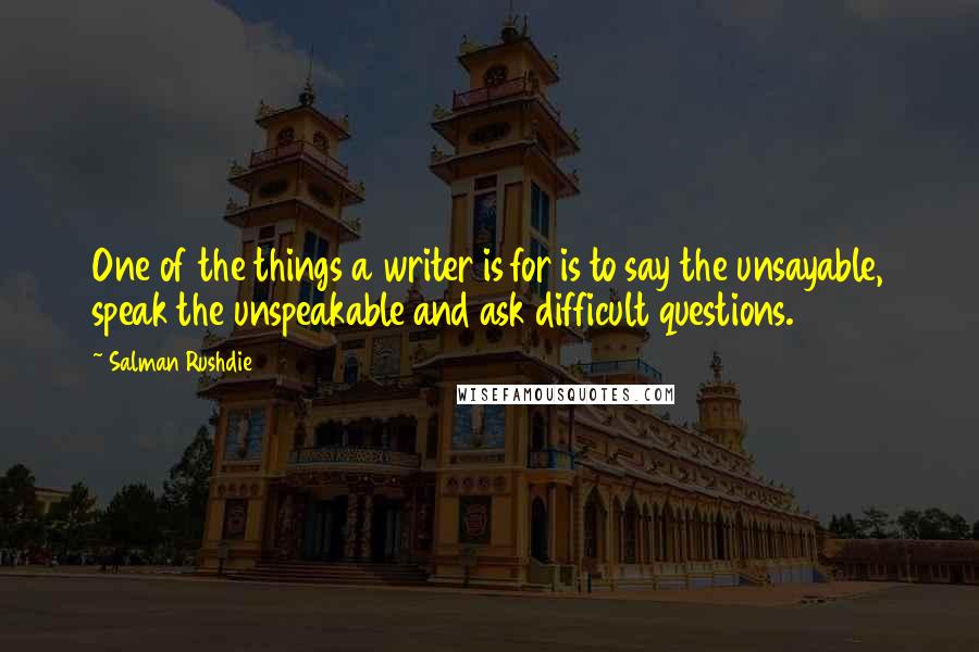 Salman Rushdie Quotes: One of the things a writer is for is to say the unsayable, speak the unspeakable and ask difficult questions.