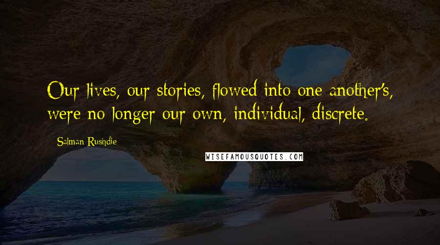 Salman Rushdie Quotes: Our lives, our stories, flowed into one another's, were no longer our own, individual, discrete.