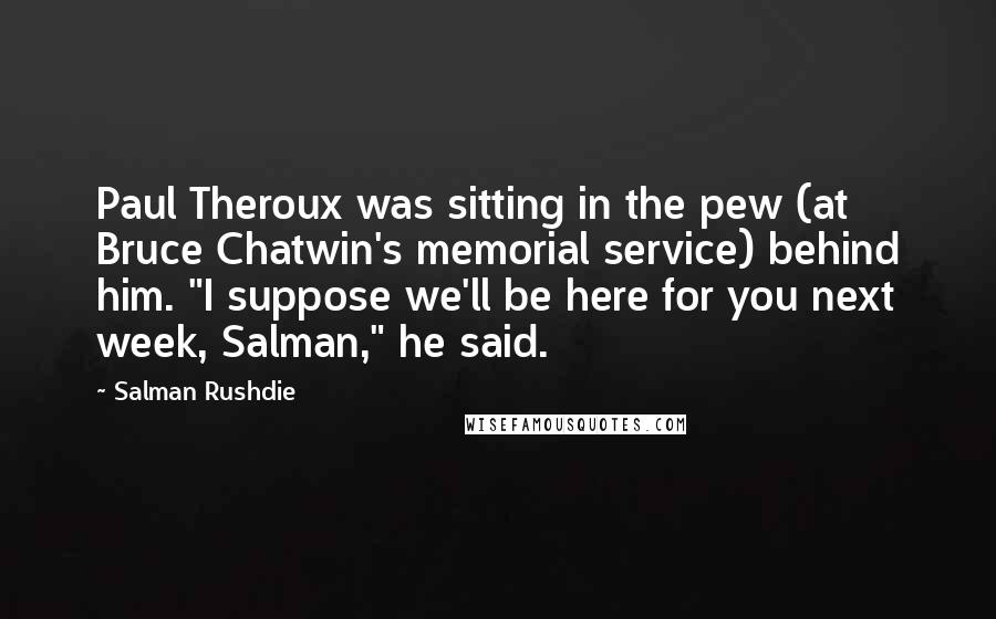 Salman Rushdie Quotes: Paul Theroux was sitting in the pew (at Bruce Chatwin's memorial service) behind him. "I suppose we'll be here for you next week, Salman," he said.