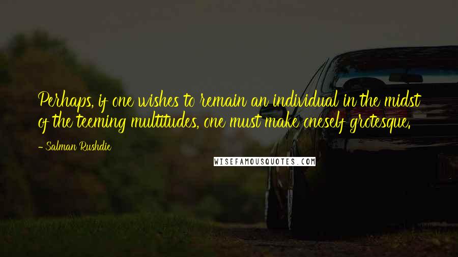 Salman Rushdie Quotes: Perhaps, if one wishes to remain an individual in the midst of the teeming multitudes, one must make oneself grotesque.