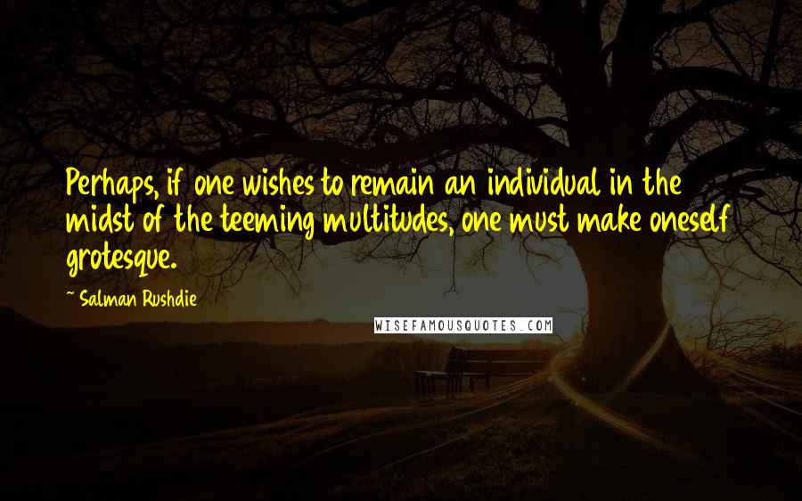 Salman Rushdie Quotes: Perhaps, if one wishes to remain an individual in the midst of the teeming multitudes, one must make oneself grotesque.