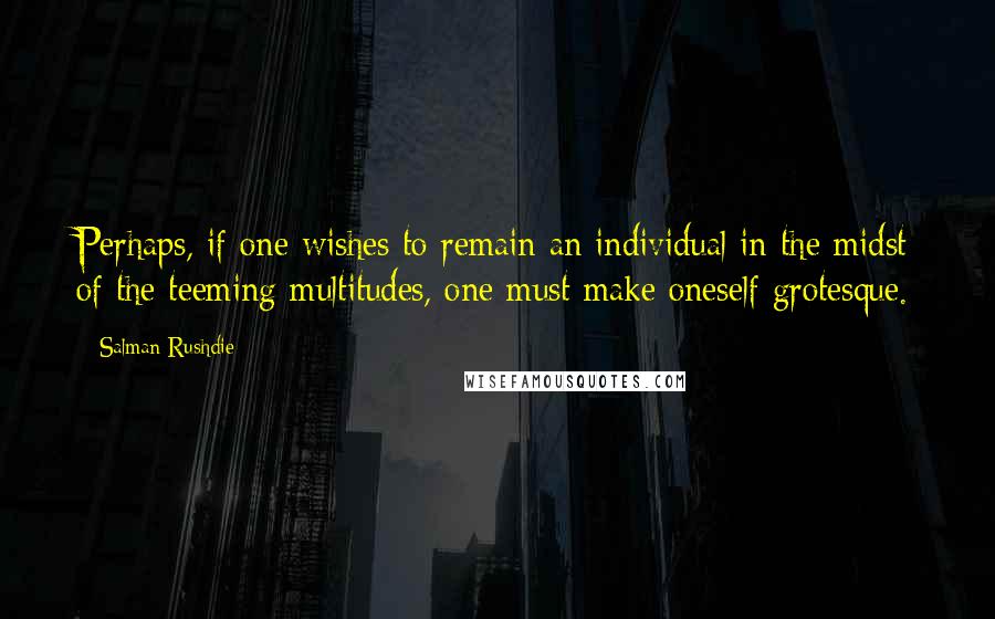 Salman Rushdie Quotes: Perhaps, if one wishes to remain an individual in the midst of the teeming multitudes, one must make oneself grotesque.