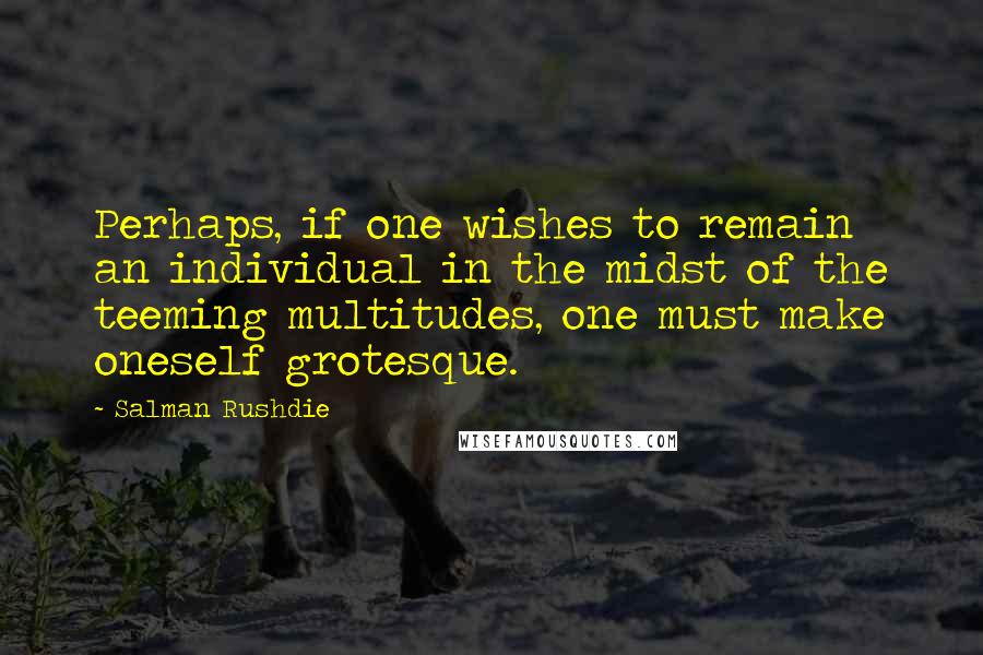 Salman Rushdie Quotes: Perhaps, if one wishes to remain an individual in the midst of the teeming multitudes, one must make oneself grotesque.