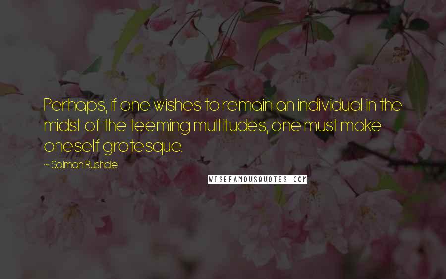 Salman Rushdie Quotes: Perhaps, if one wishes to remain an individual in the midst of the teeming multitudes, one must make oneself grotesque.