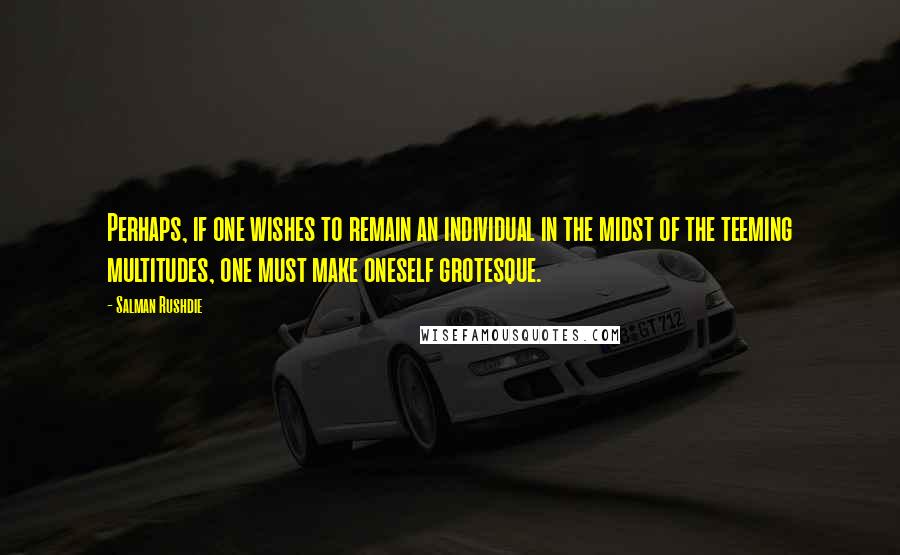 Salman Rushdie Quotes: Perhaps, if one wishes to remain an individual in the midst of the teeming multitudes, one must make oneself grotesque.