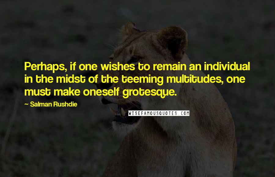 Salman Rushdie Quotes: Perhaps, if one wishes to remain an individual in the midst of the teeming multitudes, one must make oneself grotesque.