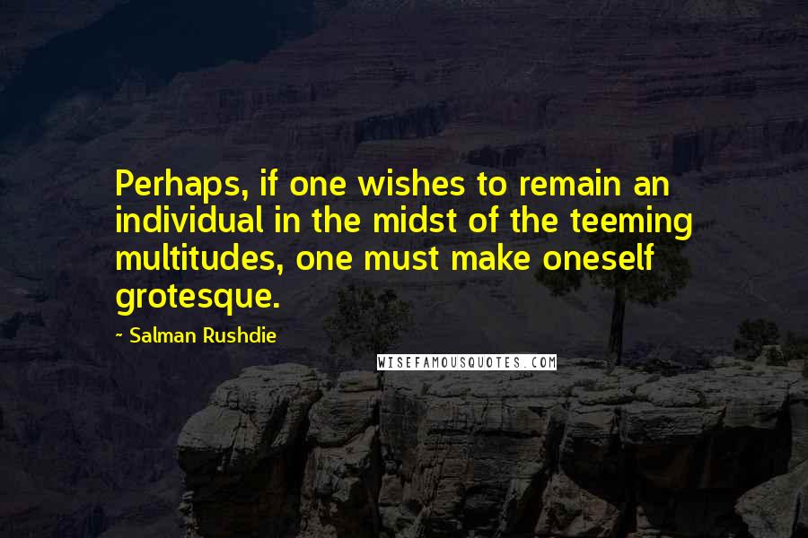Salman Rushdie Quotes: Perhaps, if one wishes to remain an individual in the midst of the teeming multitudes, one must make oneself grotesque.