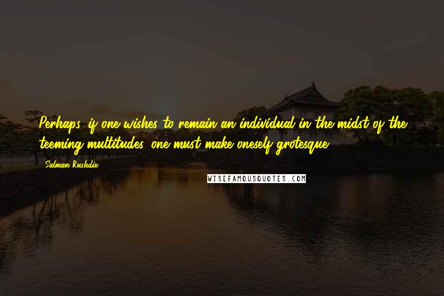 Salman Rushdie Quotes: Perhaps, if one wishes to remain an individual in the midst of the teeming multitudes, one must make oneself grotesque.