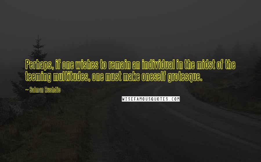 Salman Rushdie Quotes: Perhaps, if one wishes to remain an individual in the midst of the teeming multitudes, one must make oneself grotesque.