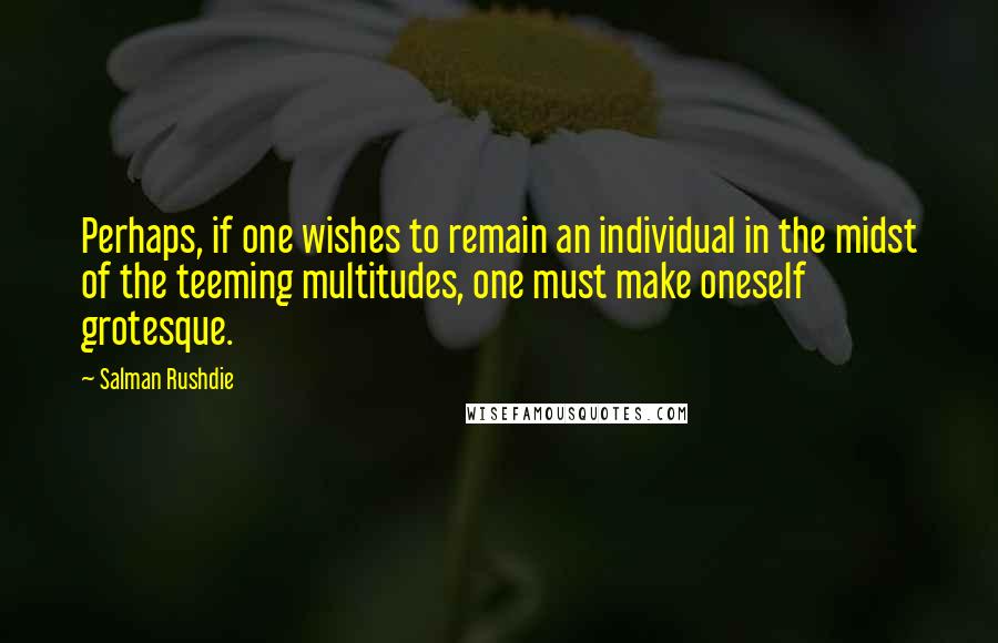 Salman Rushdie Quotes: Perhaps, if one wishes to remain an individual in the midst of the teeming multitudes, one must make oneself grotesque.