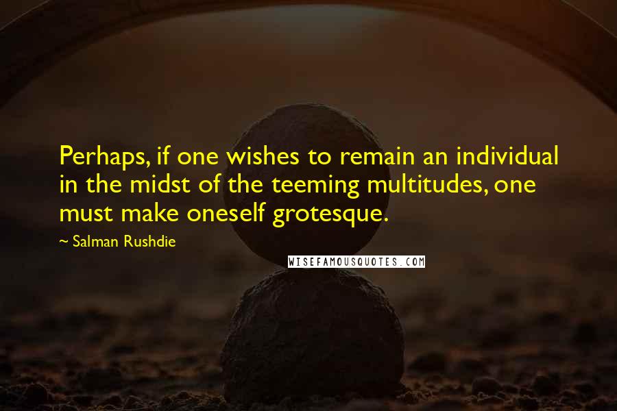 Salman Rushdie Quotes: Perhaps, if one wishes to remain an individual in the midst of the teeming multitudes, one must make oneself grotesque.