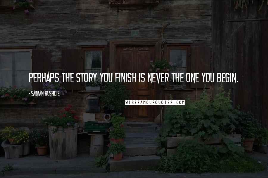 Salman Rushdie Quotes: Perhaps the story you finish is never the one you begin.