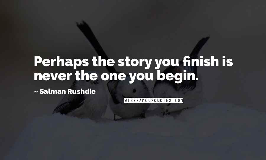 Salman Rushdie Quotes: Perhaps the story you finish is never the one you begin.