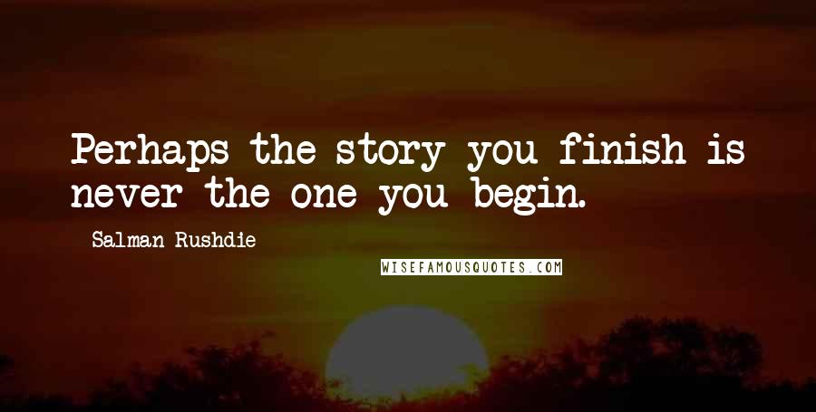 Salman Rushdie Quotes: Perhaps the story you finish is never the one you begin.