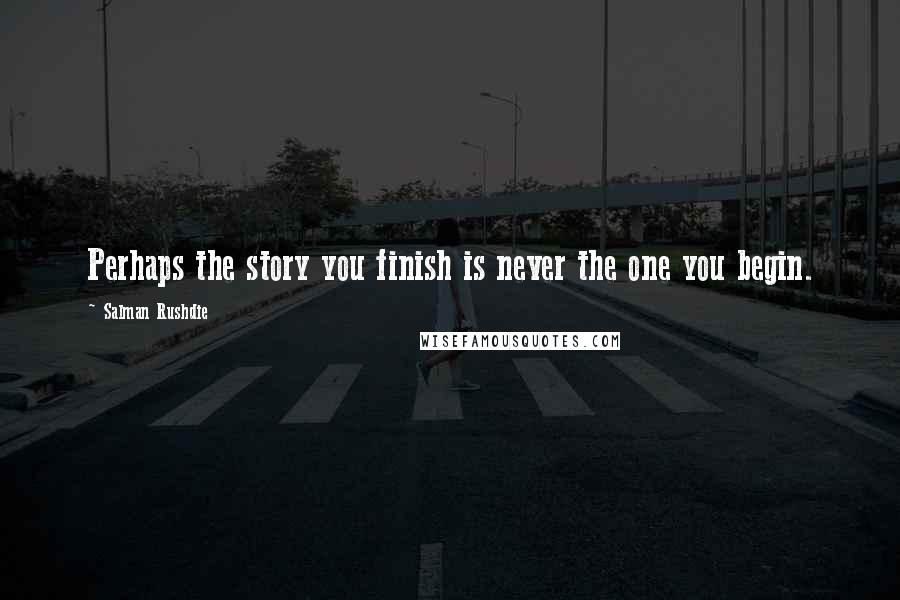 Salman Rushdie Quotes: Perhaps the story you finish is never the one you begin.