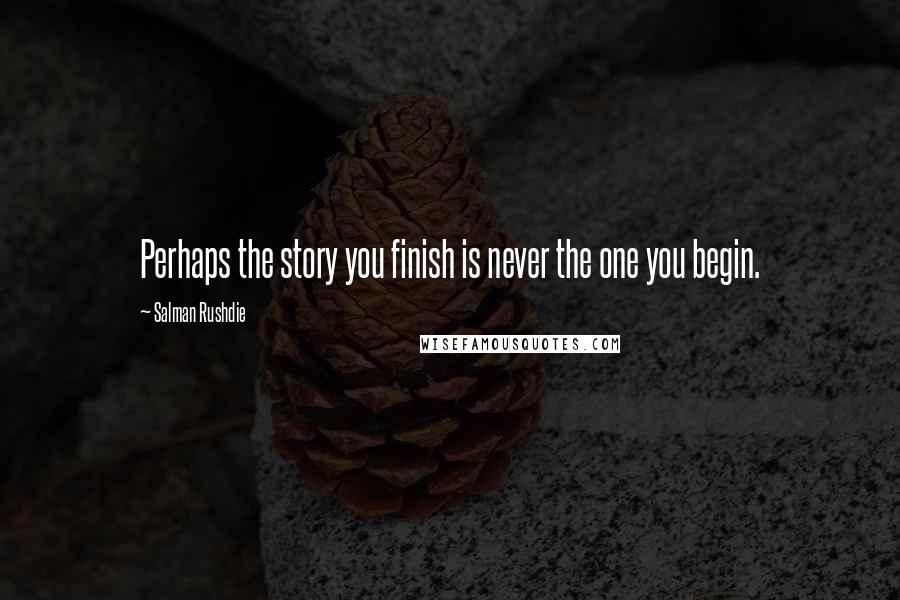 Salman Rushdie Quotes: Perhaps the story you finish is never the one you begin.