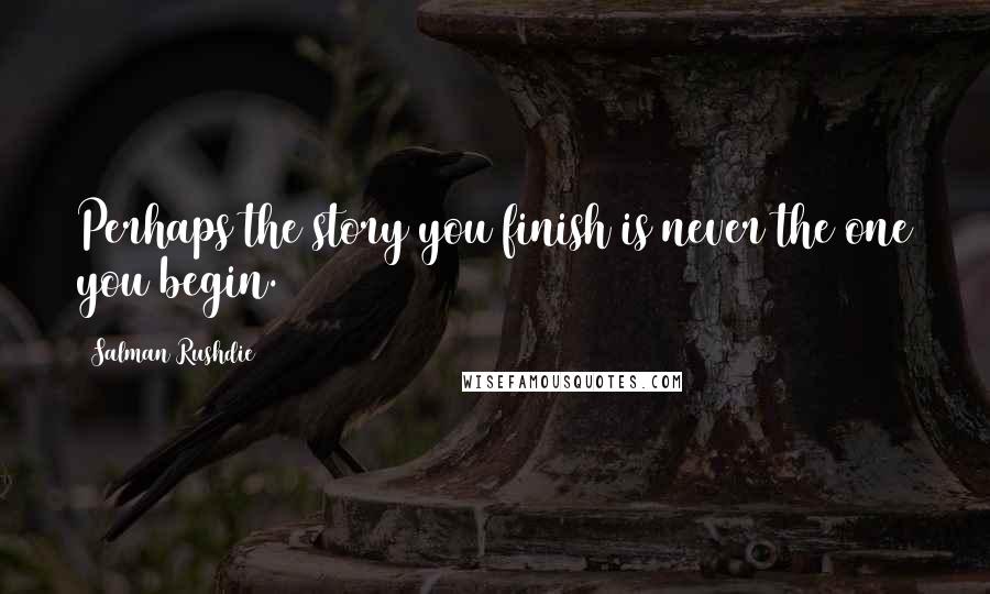 Salman Rushdie Quotes: Perhaps the story you finish is never the one you begin.
