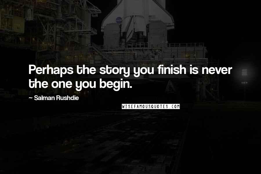 Salman Rushdie Quotes: Perhaps the story you finish is never the one you begin.