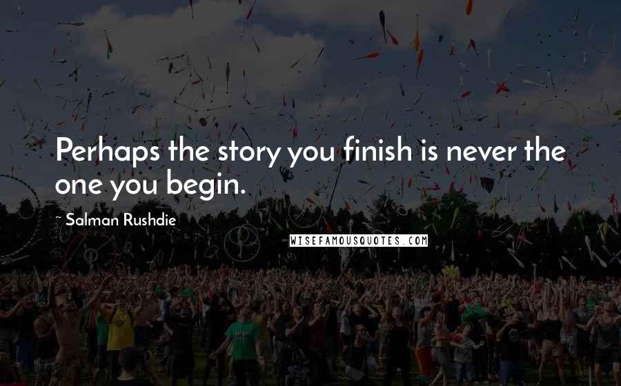 Salman Rushdie Quotes: Perhaps the story you finish is never the one you begin.