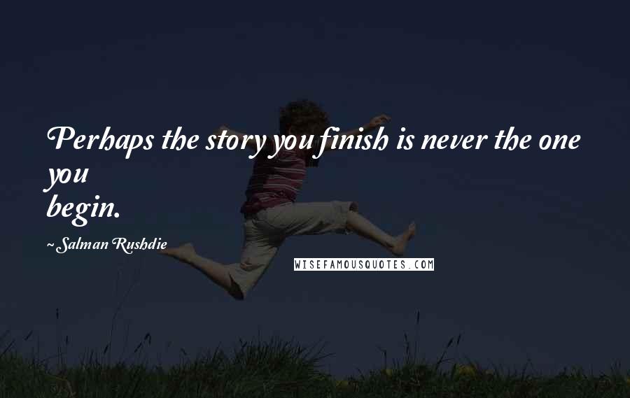 Salman Rushdie Quotes: Perhaps the story you finish is never the one you begin.