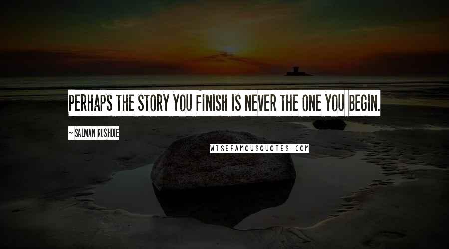 Salman Rushdie Quotes: Perhaps the story you finish is never the one you begin.