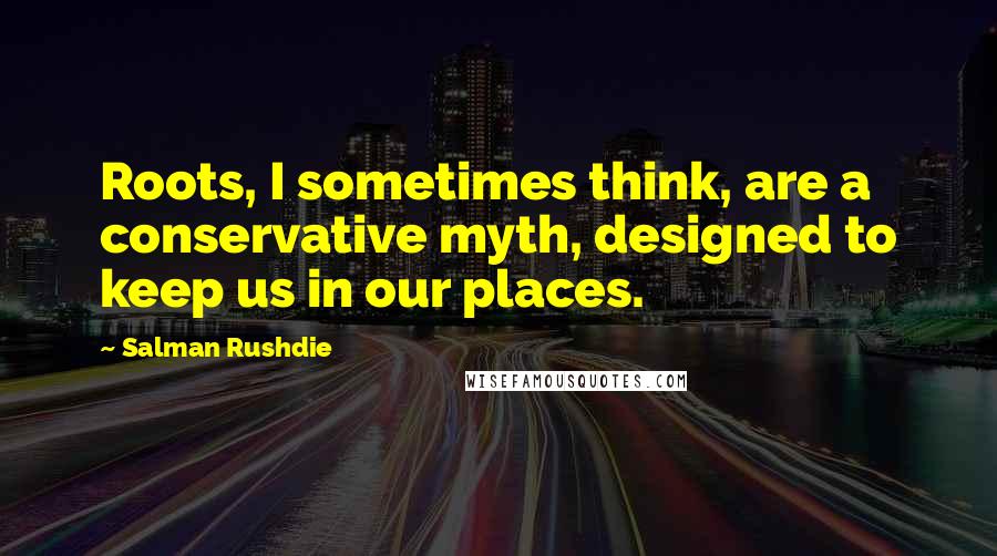Salman Rushdie Quotes: Roots, I sometimes think, are a conservative myth, designed to keep us in our places.