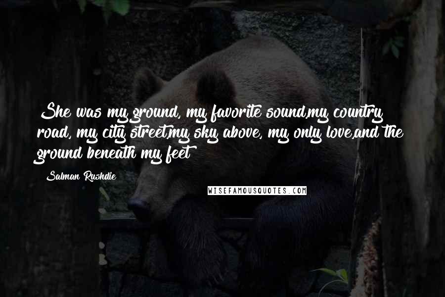 Salman Rushdie Quotes: She was my ground, my favorite sound,my country road, my city street,my sky above, my only love,and the ground beneath my feet