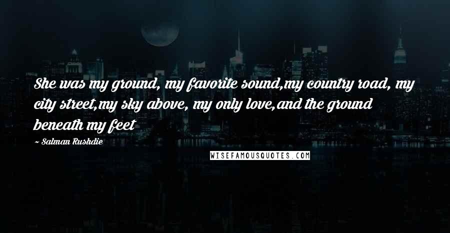 Salman Rushdie Quotes: She was my ground, my favorite sound,my country road, my city street,my sky above, my only love,and the ground beneath my feet