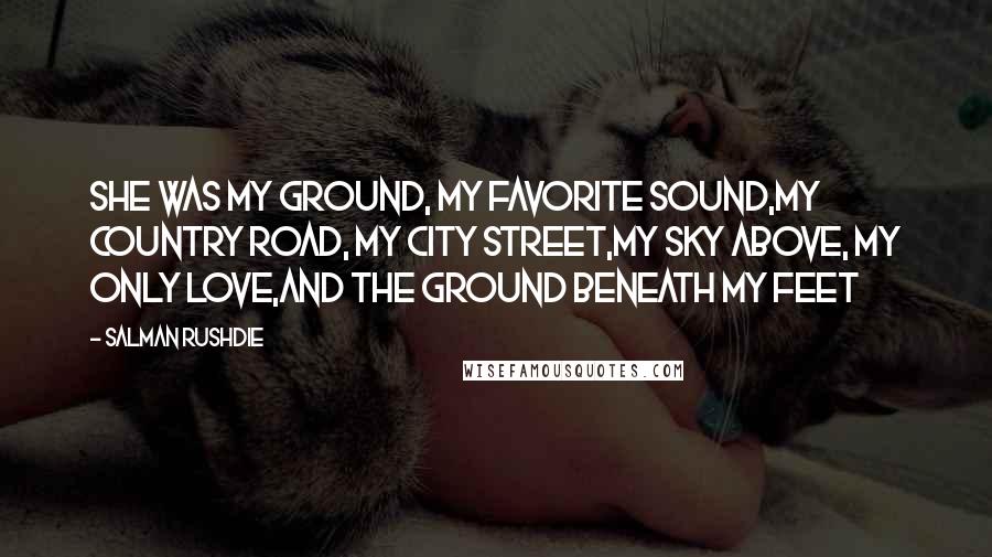 Salman Rushdie Quotes: She was my ground, my favorite sound,my country road, my city street,my sky above, my only love,and the ground beneath my feet