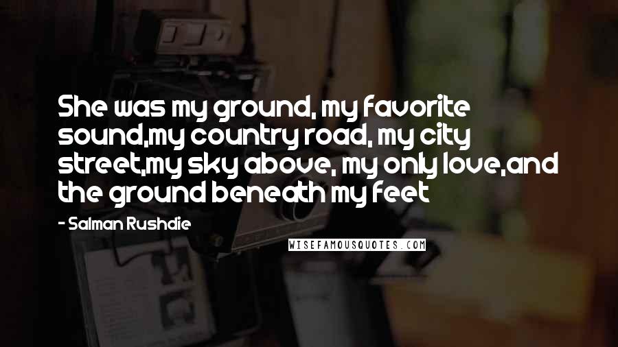 Salman Rushdie Quotes: She was my ground, my favorite sound,my country road, my city street,my sky above, my only love,and the ground beneath my feet