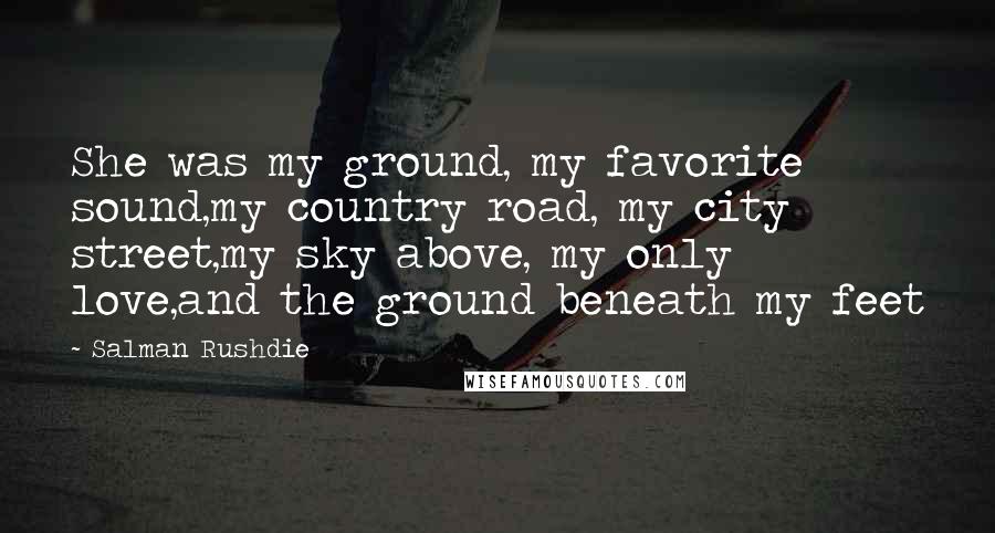 Salman Rushdie Quotes: She was my ground, my favorite sound,my country road, my city street,my sky above, my only love,and the ground beneath my feet