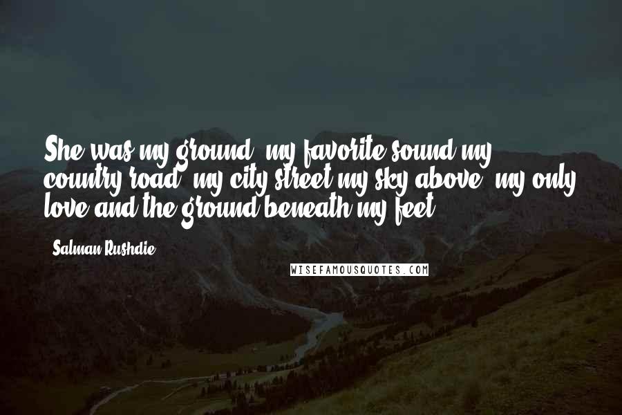 Salman Rushdie Quotes: She was my ground, my favorite sound,my country road, my city street,my sky above, my only love,and the ground beneath my feet