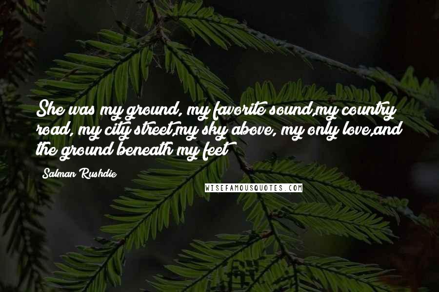 Salman Rushdie Quotes: She was my ground, my favorite sound,my country road, my city street,my sky above, my only love,and the ground beneath my feet