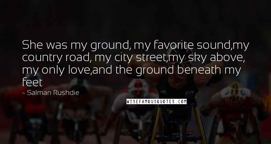 Salman Rushdie Quotes: She was my ground, my favorite sound,my country road, my city street,my sky above, my only love,and the ground beneath my feet
