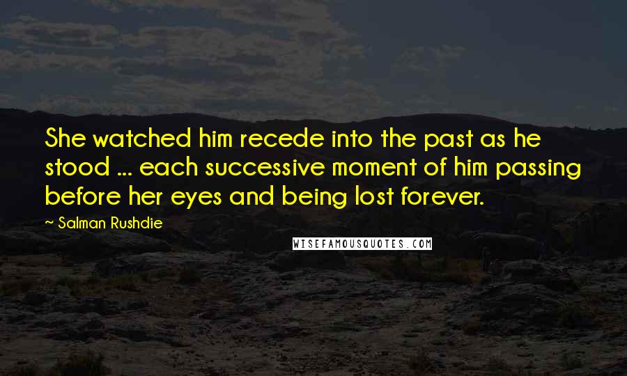 Salman Rushdie Quotes: She watched him recede into the past as he stood ... each successive moment of him passing before her eyes and being lost forever.